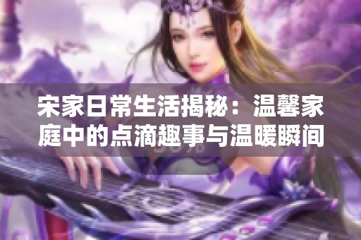 宋家日常生活揭秘：温馨家庭中的点滴趣事与温暖瞬间