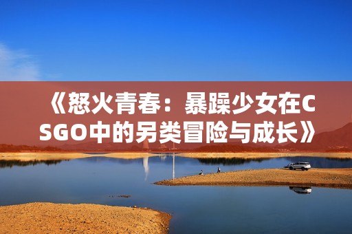 《怒火青春：暴躁少女在CSGO中的另类冒险与成长》