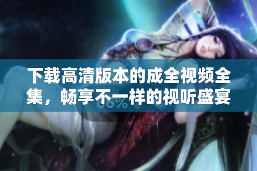 下载高清版本的成全视频全集，畅享不一样的视听盛宴