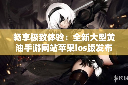 畅享极致体验：全新大型黄油手游网站苹果ios版发布