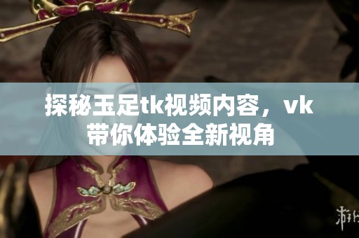 探秘玉足tk视频内容，vk带你体验全新视角