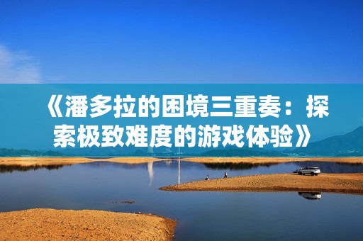 《潘多拉的困境三重奏：探索极致难度的游戏体验》
