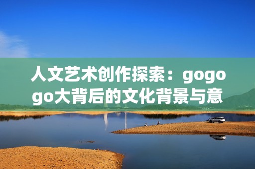 人文艺术创作探索：gogogo大背后的文化背景与意义