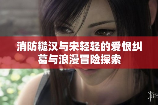 消防糙汉与宋轻轻的爱恨纠葛与浪漫冒险探索