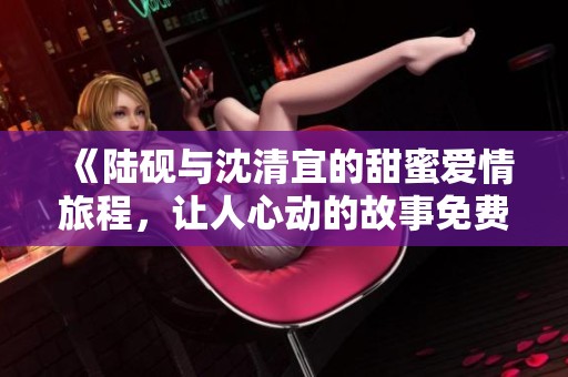 《陆砚与沈清宜的甜蜜爱情旅程，让人心动的故事免费阅读》