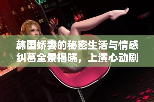 韩国娇妻的秘密生活与情感纠葛全景揭晓，上演心动剧情