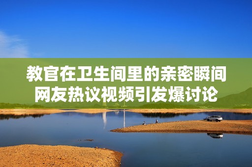 教官在卫生间里的亲密瞬间网友热议视频引发爆讨论