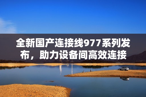 全新国产连接线977系列发布，助力设备间高效连接