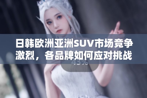 日韩欧洲亚洲SUV市场竞争激烈，各品牌如何应对挑战与机遇