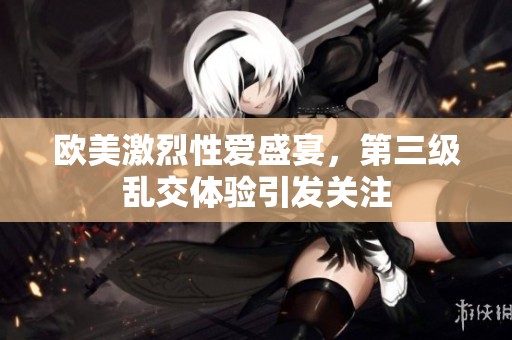 欧美激烈性爱盛宴，第三级乱交体验引发关注