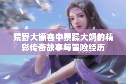荒野大镖客中暴躁大妈的精彩传奇故事与冒险经历