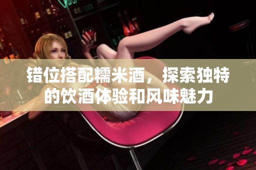 错位搭配糯米酒，探索独特的饮酒体验和风味魅力