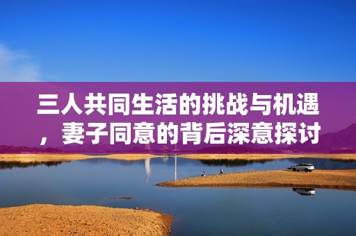 三人共同生活的挑战与机遇，妻子同意的背后深意探讨