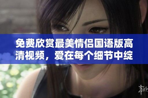 免费欣赏最美情侣国语版高清视频，爱在每个细节中绽放