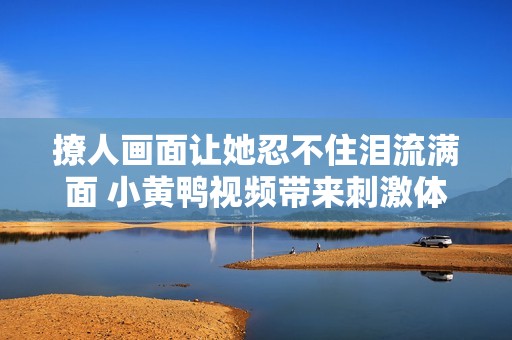 撩人画面让她忍不住泪流满面 小黄鸭视频带来刺激体验