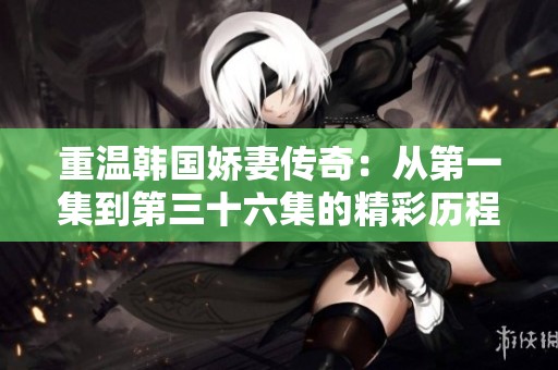 重温韩国娇妻传奇：从第一集到第三十六集的精彩历程解析