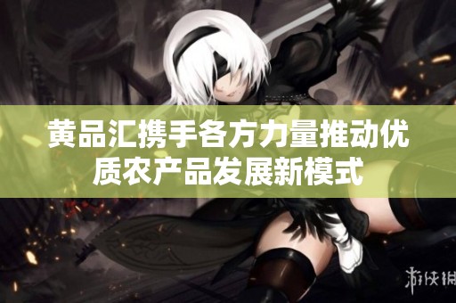 黄品汇携手各方力量推动优质农产品发展新模式