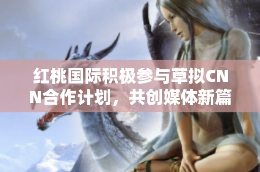 红桃国际积极参与草拟CNN合作计划，共创媒体新篇章