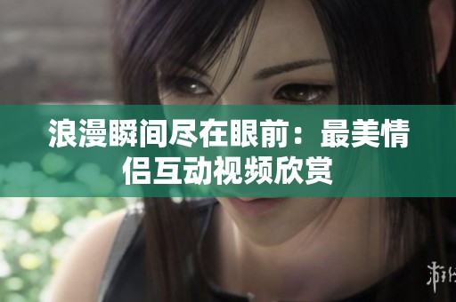 浪漫瞬间尽在眼前：最美情侣互动视频欣赏