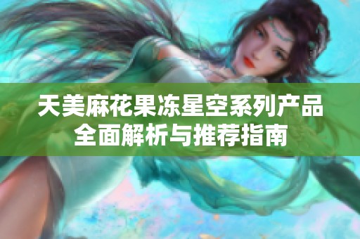 天美麻花果冻星空系列产品全面解析与推荐指南