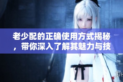 老少配的正确使用方式揭秘，带你深入了解其魅力与技巧