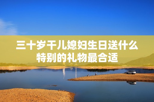 三十岁干儿媳妇生日送什么特别的礼物最合适