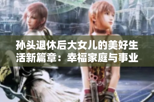 孙头退休后大女儿的美好生活新篇章：幸福家庭与事业兼得