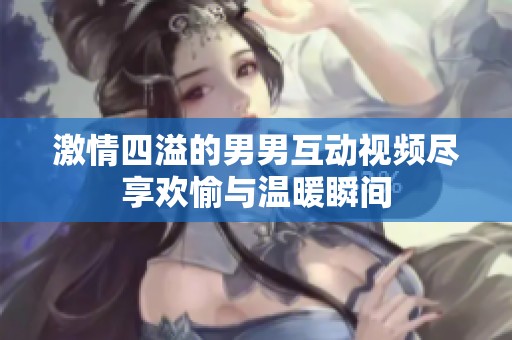 激情四溢的男男互动视频尽享欢愉与温暖瞬间