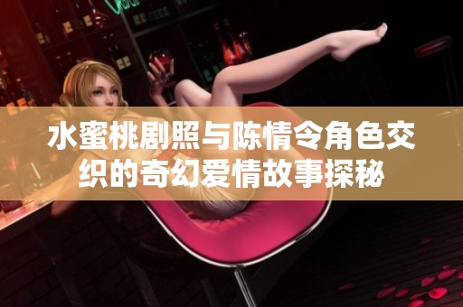 水蜜桃剧照与陈情令角色交织的奇幻爱情故事探秘