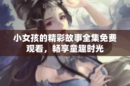 小女孩的精彩故事全集免费观看，畅享童趣时光