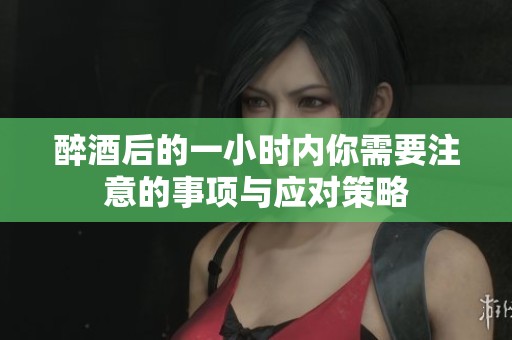 醉酒后的一小时内你需要注意的事项与应对策略
