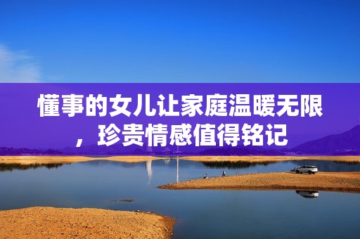 懂事的女儿让家庭温暖无限，珍贵情感值得铭记