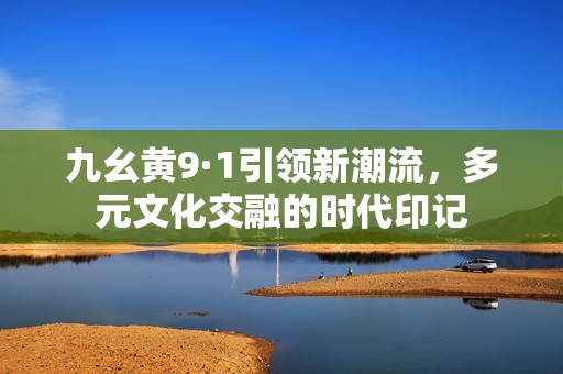 九幺黄9·1引领新潮流，多元文化交融的时代印记