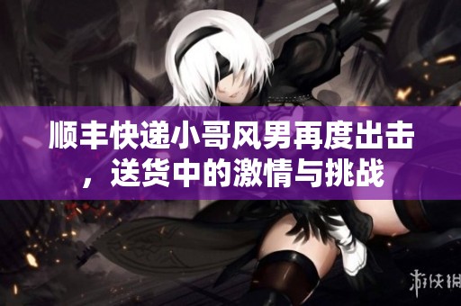 顺丰快递小哥风男再度出击，送货中的激情与挑战