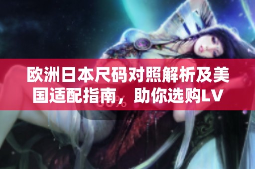 欧洲日本尺码对照解析及美国适配指南，助你选购LV无忧