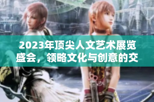 2023年顶尖人文艺术展览盛会，领略文化与创意的交融