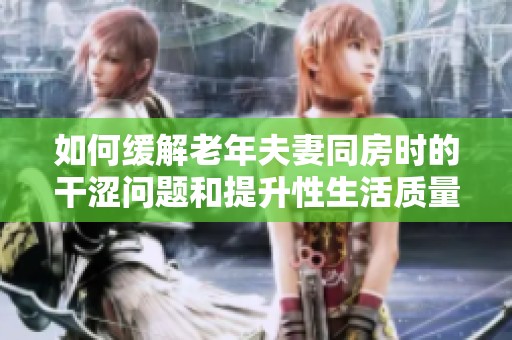 如何缓解老年夫妻同房时的干涩问题和提升性生活质量