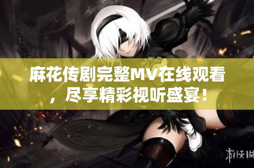 麻花传剧完整MV在线观看，尽享精彩视听盛宴！