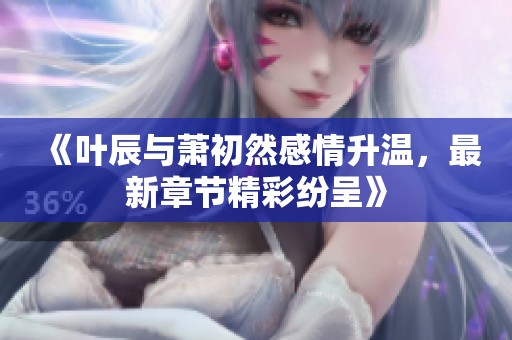 《叶辰与萧初然感情升温，最新章节精彩纷呈》