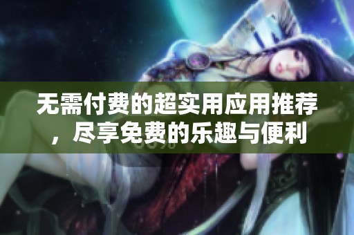 无需付费的超实用应用推荐，尽享免费的乐趣与便利