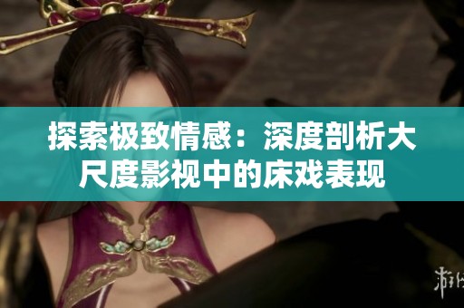 探索极致情感：深度剖析大尺度影视中的床戏表现