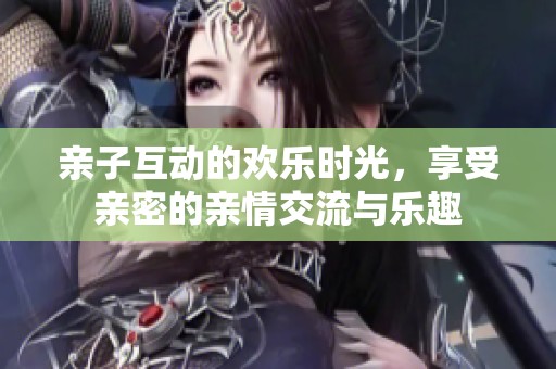 亲子互动的欢乐时光，享受亲密的亲情交流与乐趣