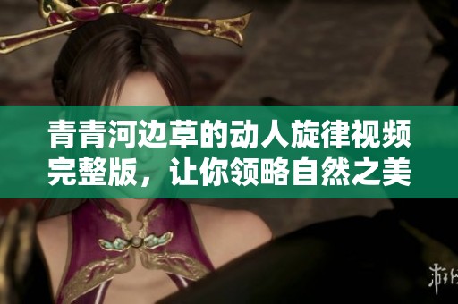 青青河边草的动人旋律视频完整版，让你领略自然之美