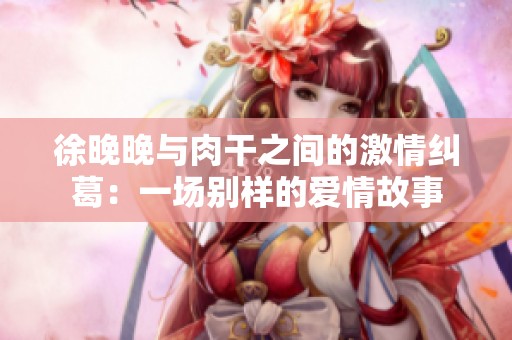 徐晚晚与肉干之间的激情纠葛：一场别样的爱情故事