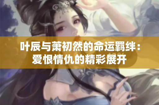 叶辰与萧初然的命运羁绊：爱恨情仇的精彩展开