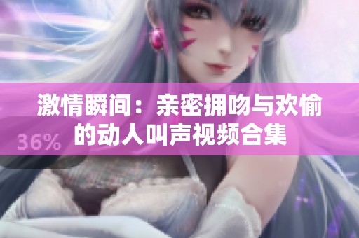 激情瞬间：亲密拥吻与欢愉的动人叫声视频合集