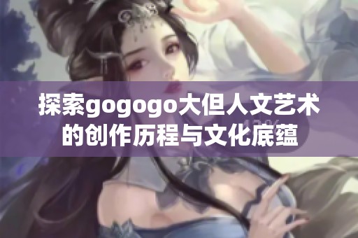 探索gogogo大但人文艺术的创作历程与文化底蕴