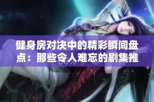 健身房对决中的精彩瞬间盘点：那些令人难忘的剧集推荐