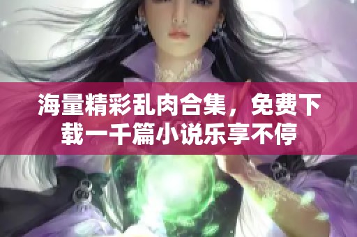 海量精彩乱肉合集，免费下载一千篇小说乐享不停