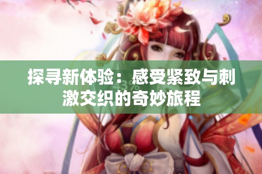 探寻新体验：感受紧致与刺激交织的奇妙旅程
